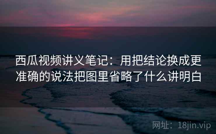 西瓜视频讲义笔记：用把结论换成更准确的说法把图里省略了什么讲明白