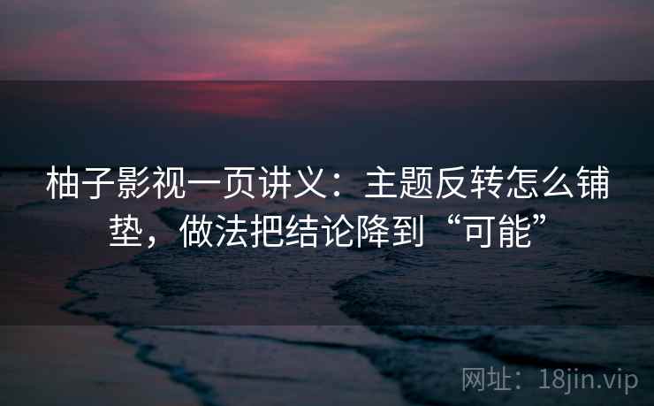 柚子影视一页讲义：主题反转怎么铺垫，做法把结论降到“可能”