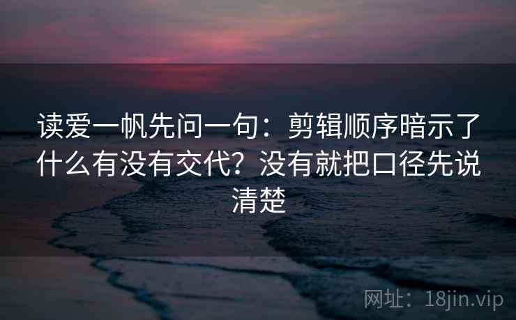 读爱一帆先问一句：剪辑顺序暗示了什么有没有交代？没有就把口径先说清楚