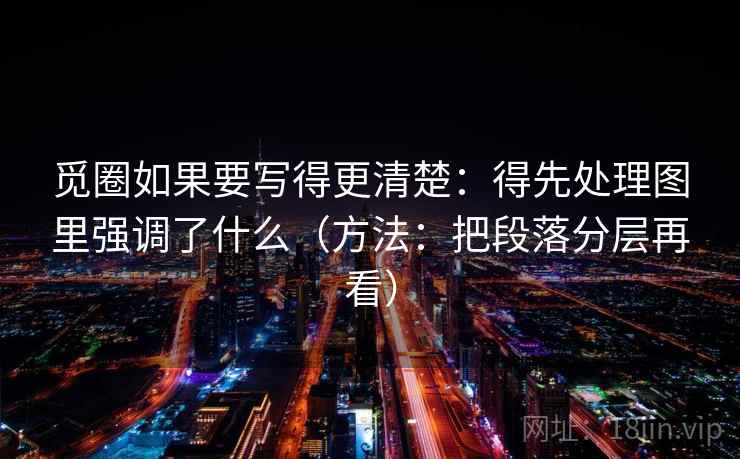 觅圈如果要写得更清楚:得先处理图里强调了什么(方法:把段落分层再看) 觅圈如果要写得更清楚:得先处理图里强调了什么(方法:把段落分层再看)