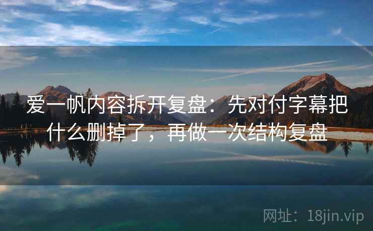 爱一帆内容拆开复盘：先对付字幕把什么删掉了，再做一次结构复盘