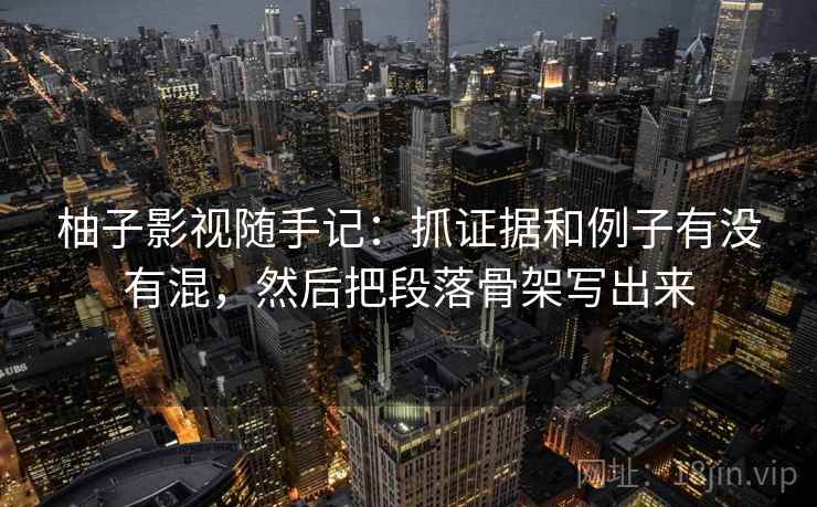 柚子影视随手记：抓证据和例子有没有混，然后把段落骨架写出来