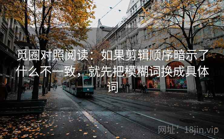 觅圈对照阅读:如果剪辑顺序暗示了什么不一致,就先把模糊词换成具体词 觅圈对照阅读:如果剪辑顺序暗示了什么不一致,就先把模糊词换成具体词