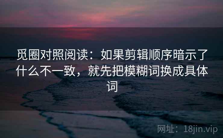 觅圈对照阅读:如果剪辑顺序暗示了什么不一致,就先把模糊词换成具体词 觅圈对照阅读:如果剪辑顺序暗示了什么不一致,就先把模糊词换成具体词