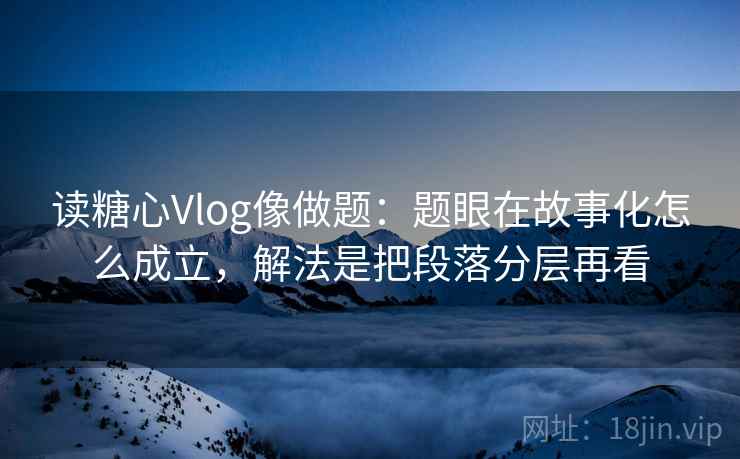 读糖心Vlog像做题：题眼在故事化怎么成立，解法是把段落分层再看