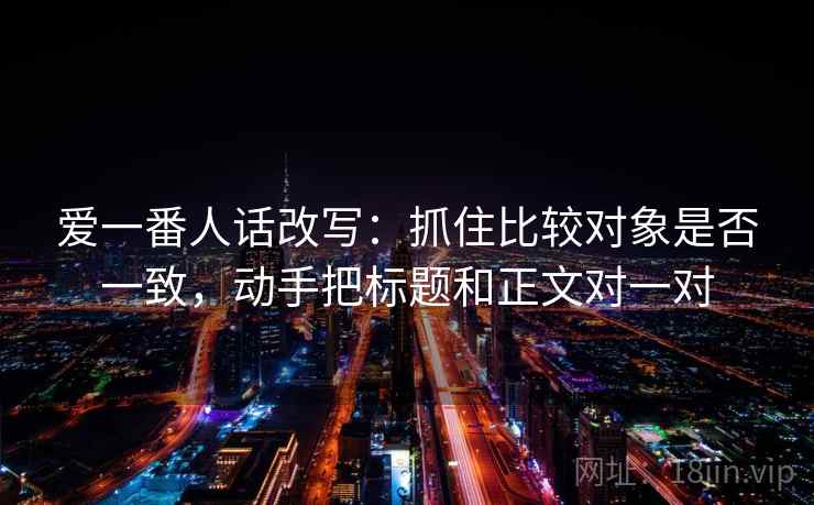 爱一番人话改写:抓住比较对象是否一致,动手把标题和正文对一对 爱一番人话改写:抓住比较对象是否一致,动手把标题和正文对一对